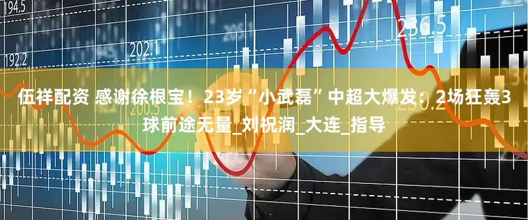 伍祥配资 感谢徐根宝！23岁“小武磊”中超大爆发：2场狂轰3球前途无量_刘祝润_大连_指导