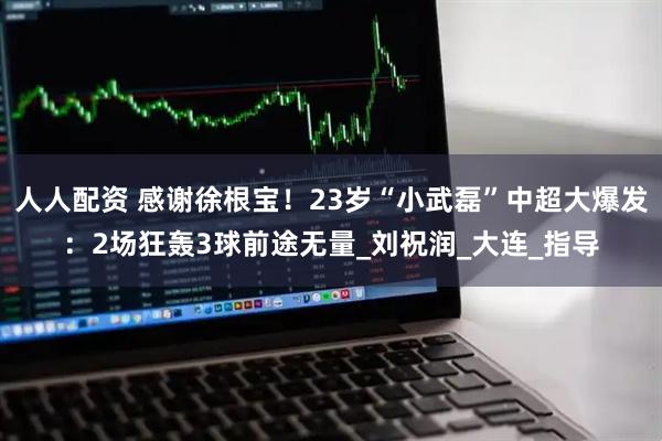 人人配资 感谢徐根宝！23岁“小武磊”中超大爆发：2场狂轰3球前途无量_刘祝润_大连_指导