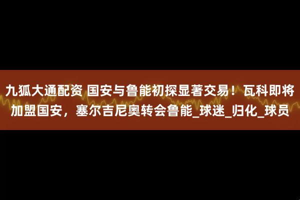 九狐大通配资 国安与鲁能初探显著交易！瓦科即将加盟国安，塞尔吉尼奥转会鲁能_球迷_归化_球员