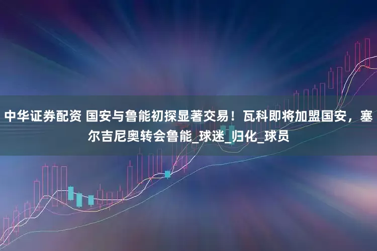 中华证券配资 国安与鲁能初探显著交易！瓦科即将加盟国安，塞尔吉尼奥转会鲁能_球迷_归化_球员