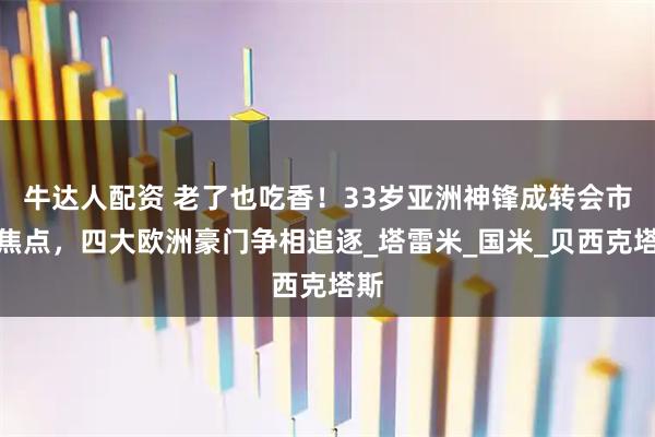 牛达人配资 老了也吃香！33岁亚洲神锋成转会市场焦点，四大欧洲豪门争相追逐_塔雷米_国米_贝西克塔斯