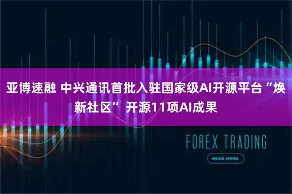 亚博速融 中兴通讯首批入驻国家级AI开源平台“焕新社区” 开源11项AI成果