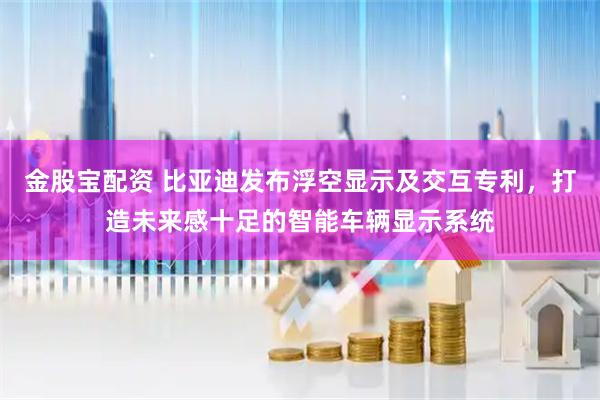 金股宝配资 比亚迪发布浮空显示及交互专利，打造未来感十足的智能车辆显示系统