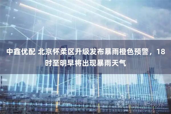 中鑫优配 北京怀柔区升级发布暴雨橙色预警，18时至明早将出现暴雨天气