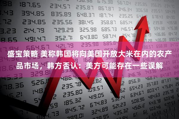 盛宝策略 美称韩国将向美国开放大米在内的农产品市场，韩方否认：美方可能存在一些误解