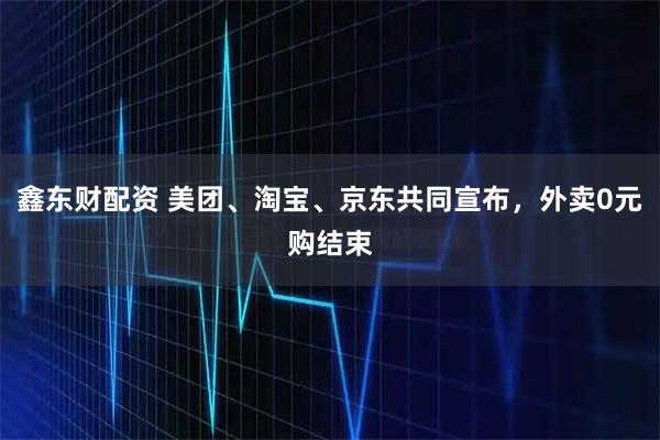 鑫东财配资 美团、淘宝、京东共同宣布，外卖0元购结束