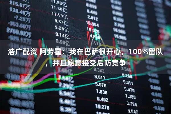 浩广配资 阿劳霍:我在巴萨很开心,100%留队,并且愿意接受后防竞争