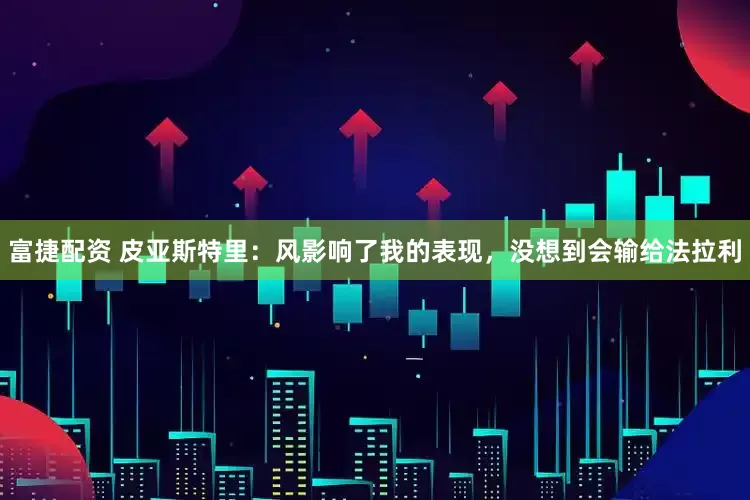 富捷配资 皮亚斯特里：风影响了我的表现，没想到会输给法拉利
