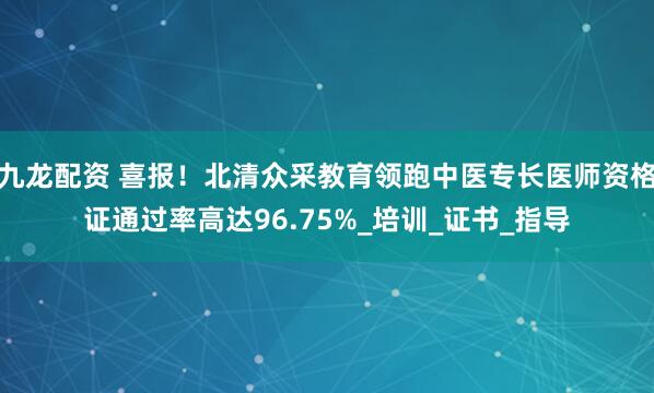 九龙配资 喜报！北清众采教育领跑中医专长医师资格证通过率高达96.75%_培训_证书_指导