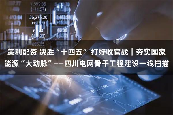 策利配资 决胜“十四五” 打好收官战｜夯实国家能源“大动脉”——四川电网骨干工程建设一线扫描