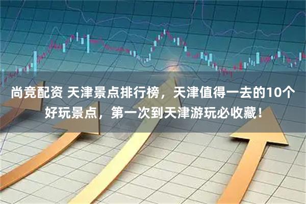 尚竞配资 天津景点排行榜，天津值得一去的10个好玩景点，第一次到天津游玩必收藏！