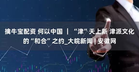 擒牛宝配资 何以中国 ｜ “津”天上新 津派文化的“和合”之约_大皖新闻 | 安徽网