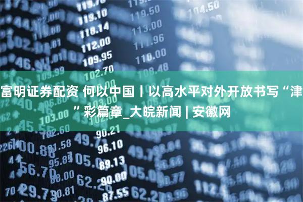 富明证券配资 何以中国丨以高水平对外开放书写“津”彩篇章_大皖新闻 | 安徽网