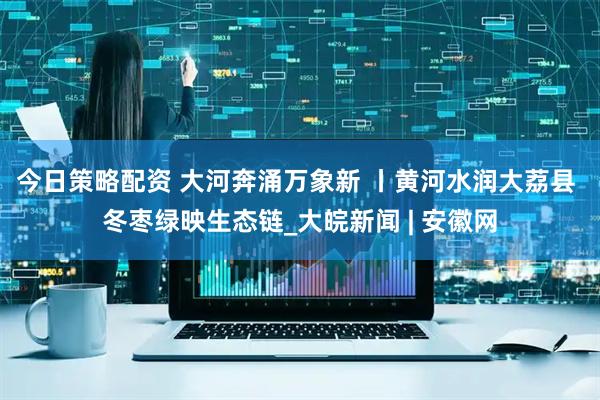 今日策略配资 大河奔涌万象新 丨黄河水润大荔县 冬枣绿映生态链_大皖新闻 | 安徽网
