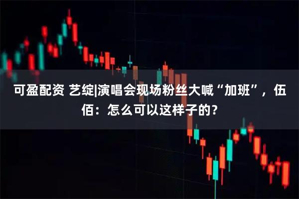 可盈配资 艺绽|演唱会现场粉丝大喊“加班”，伍佰：怎么可以这样子的？