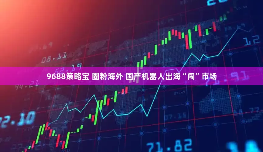 9688策略宝 圈粉海外 国产机器人出海“闯”市场