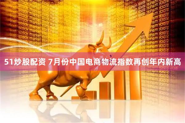 51炒股配资 7月份中国电商物流指数再创年内新高