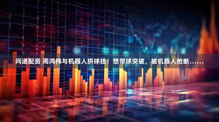 问道配资 周鸿祎与机器人拼球技！想带球突破，被机器人抢断……
