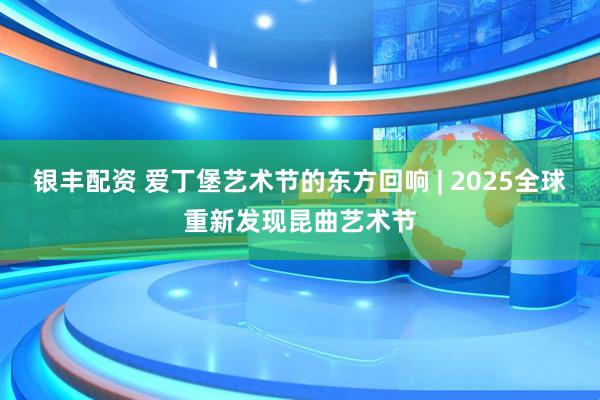 银丰配资 爱丁堡艺术节的东方回响 | 2025全球重新发现昆曲艺术节