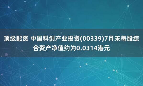 顶级配资 中国科创产业投资(00339)7月末每股综合资产净值约为0.0314港元