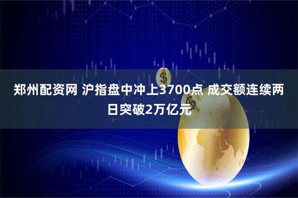郑州配资网 沪指盘中冲上3700点 成交额连续两日突破2万亿元