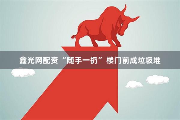 鑫光网配资 “随手一扔” 楼门前成垃圾堆