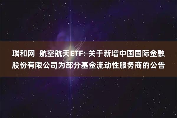 瑞和网  航空航天ETF: 关于新增中国国际金融股份有限公司为部分基金流动性服务商的公告
