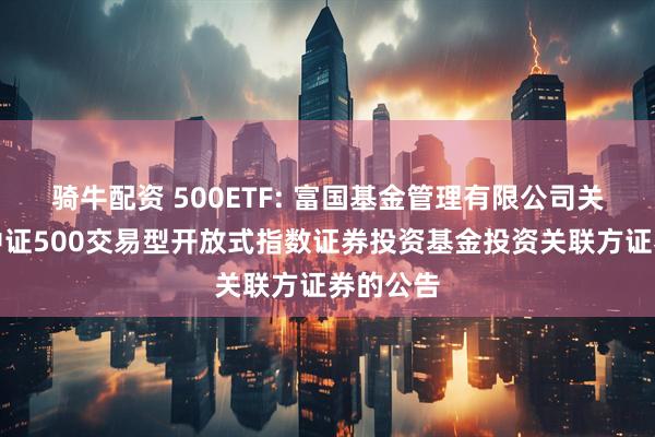 骑牛配资 500ETF: 富国基金管理有限公司关于富国中证500交易型开放式指数证券投资基金投资关联方证券的公告