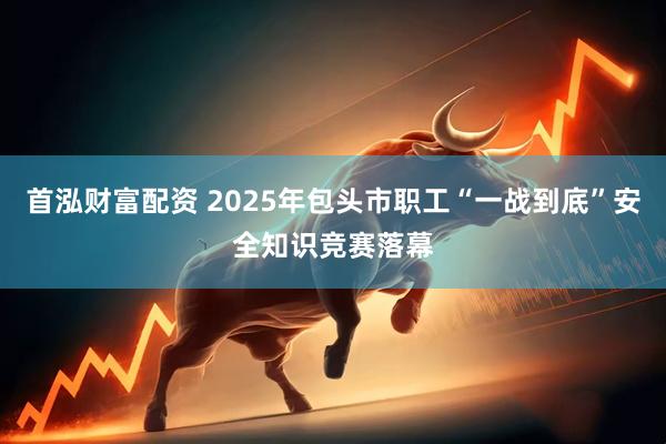 首泓财富配资 2025年包头市职工“一战到底”安全知识竞赛落幕