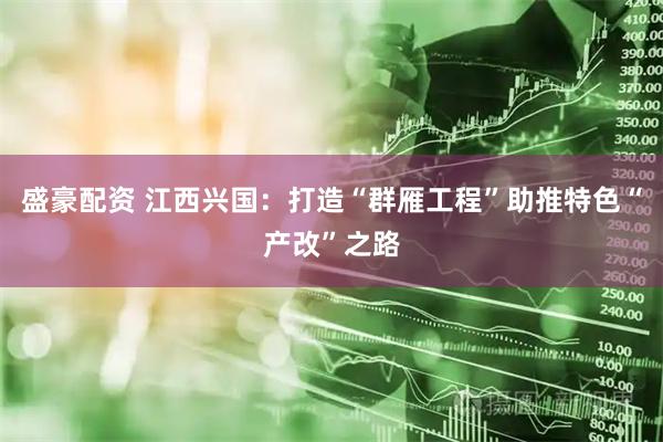 盛豪配资 江西兴国：打造“群雁工程”助推特色“产改”之路
