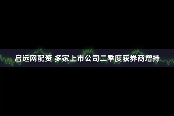 启远网配资 多家上市公司二季度获券商增持