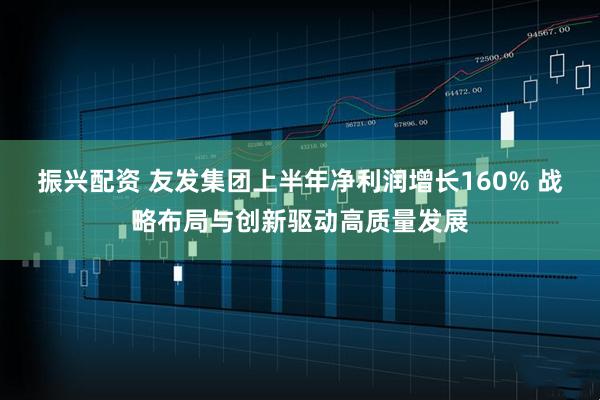 振兴配资 友发集团上半年净利润增长160% 战略布局与创新驱动高质量发展