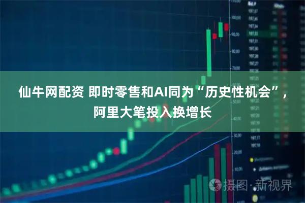 仙牛网配资 即时零售和AI同为“历史性机会”，阿里大笔投入换增长