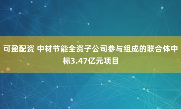 可盈配资 中材节能全资子公司参与组成的联合体中标3.47亿元项目
