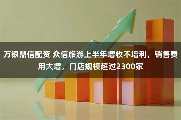 万银鼎信配资 众信旅游上半年增收不增利，销售费用大增，门店规模超过2300家