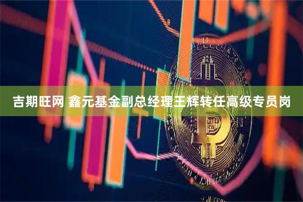 吉期旺网 鑫元基金副总经理王辉转任高级专员岗