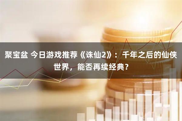 聚宝盆 今日游戏推荐《诛仙2》：千年之后的仙侠世界，能否再续经典？