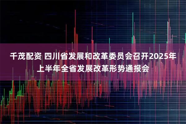 千茂配资 四川省发展和改革委员会召开2025年上半年全省发展改革形势通报会