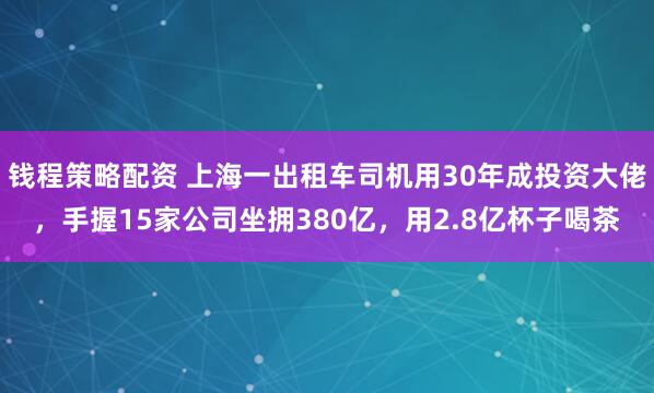 钱程策略配资 上海一出租车司机用30年成投资大佬，手握15家公司坐拥380亿，用2.8亿杯子喝茶