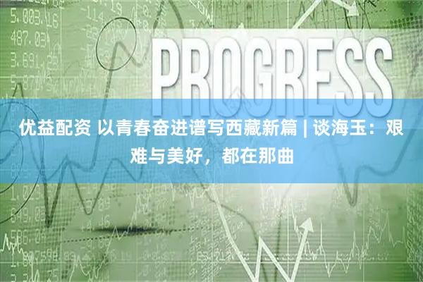 优益配资 以青春奋进谱写西藏新篇 | 谈海玉：艰难与美好，都在那曲