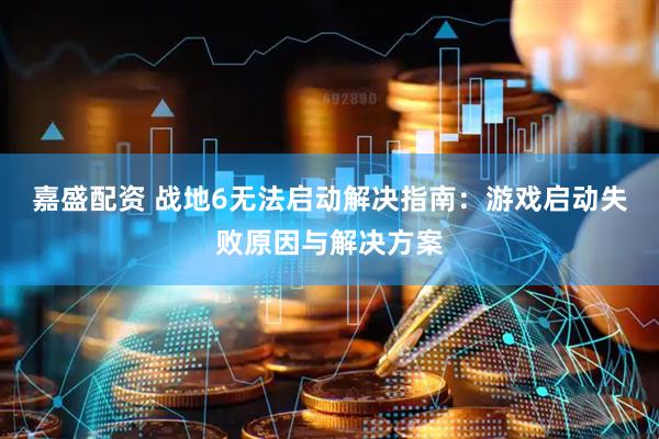 嘉盛配资 战地6无法启动解决指南：游戏启动失败原因与解决方案