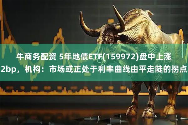 牛商务配资 5年地债ETF(159972)盘中上涨2bp，机构：市场或正处于利率曲线由平走陡的拐点