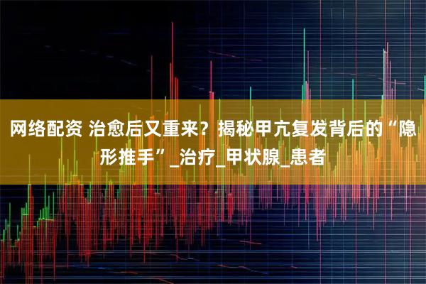 网络配资 治愈后又重来?揭秘甲亢复发背后的“隐形推手”_治疗_甲状腺_患者