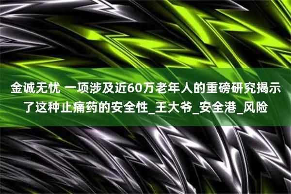 金诚无忧 一项涉及近60万老年人的重磅研究揭示了这种止痛药的安全性_王大爷_安全港_风险