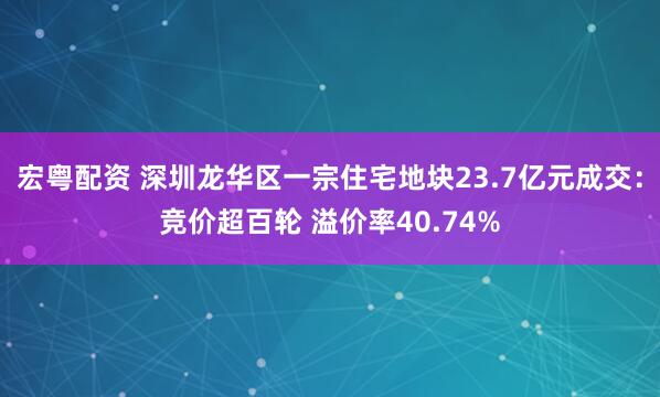 宏粤配资 深圳龙华区一宗住宅地块23.7亿元成交:竞价超百轮 溢价率40.74%
