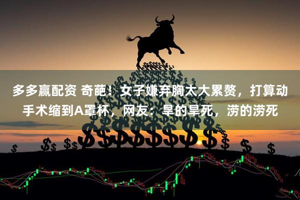 多多赢配资 奇葩！女子嫌弃胸太大累赘，打算动手术缩到A罩杯，网友：旱的旱死，涝的涝死