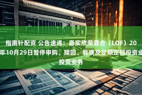 指南针配资 公告速递：嘉实欣荣混合（LOF）2025年10月29日暂停申购、赎回、转换及定期定额投资业务