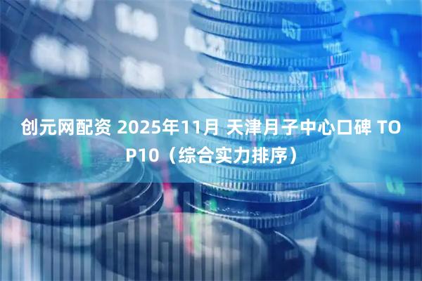 创元网配资 2025年11月 天津月子中心口碑 TOP10（综合实力排序）