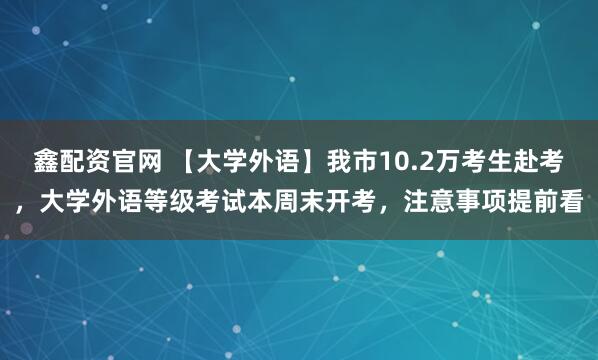 鑫配资官网 【大学外语】我市10.2万考生赴考，大学外语等级考试本周末开考，注意事项提前看
