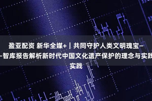 盈亚配资 新华全媒+｜共同守护人类文明瑰宝——智库报告解析新时代中国文化遗产保护的理念与实践